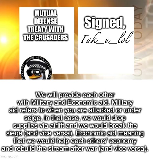 Mutual defense treaty | MUTUAL DEFENSE TREATY WITH THE CRUSADERS; Signed, Fak_u_lol; We will provide each other with Military and Economic aid. Military aid refers to when you are attacked or under seige, in that case, we would drop supplies via airlift and we would break the siege (and vice versa). Economic aid meaning that we would help each others' economy and rebuild the stream after war (and vice versa). | image tagged in anti-anime news | made w/ Imgflip meme maker