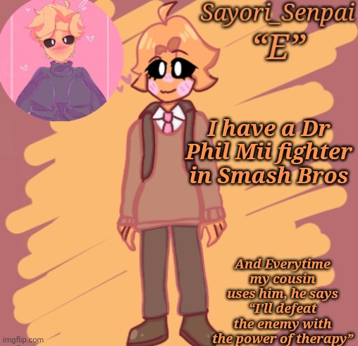 Sayori's Minus Senpai temp | I have a Dr Phil Mii fighter in Smash Bros; And Everytime my cousin uses him, he says “I'll defeat the enemy with the power of therapy” | image tagged in sayori's minus senpai temp | made w/ Imgflip meme maker
