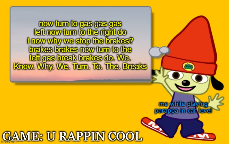 This is me doing parappa the rapper 1 | now turn to gas gas gas left now turn to the right do i now why we stop the brakes? brakes brakes now turn to the left gas break brakes do. We. Know. Why. We. Turn. To. The. Breaks; me while playing parappa in car level; GAME: U RAPPIN COOL | image tagged in parappa text box | made w/ Imgflip meme maker