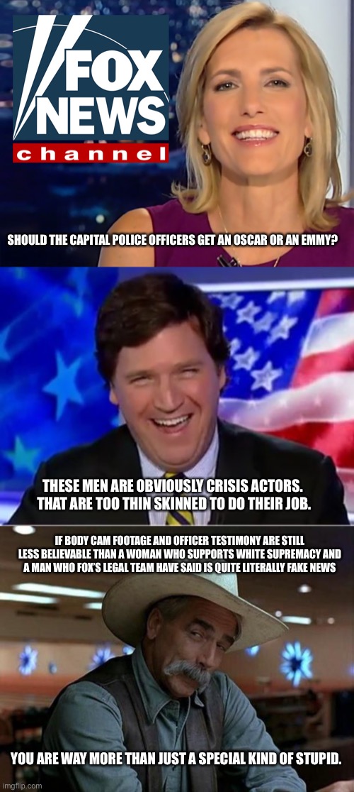 Those two should be ashamed of themselves. | SHOULD THE CAPITAL POLICE OFFICERS GET AN OSCAR OR AN EMMY? THESE MEN ARE OBVIOUSLY CRISIS ACTORS.  THAT ARE TOO THIN SKINNED TO DO THEIR JOB. IF BODY CAM FOOTAGE AND OFFICER TESTIMONY ARE STILL LESS BELIEVABLE THAN A WOMAN WHO SUPPORTS WHITE SUPREMACY AND A MAN WHO FOX’S LEGAL TEAM HAVE SAID IS QUITE LITERALLY FAKE NEWS; YOU ARE WAY MORE THAN JUST A SPECIAL KIND OF STUPID. | image tagged in laura ingraham fox news,tucker carlson,special kind of stupid | made w/ Imgflip meme maker