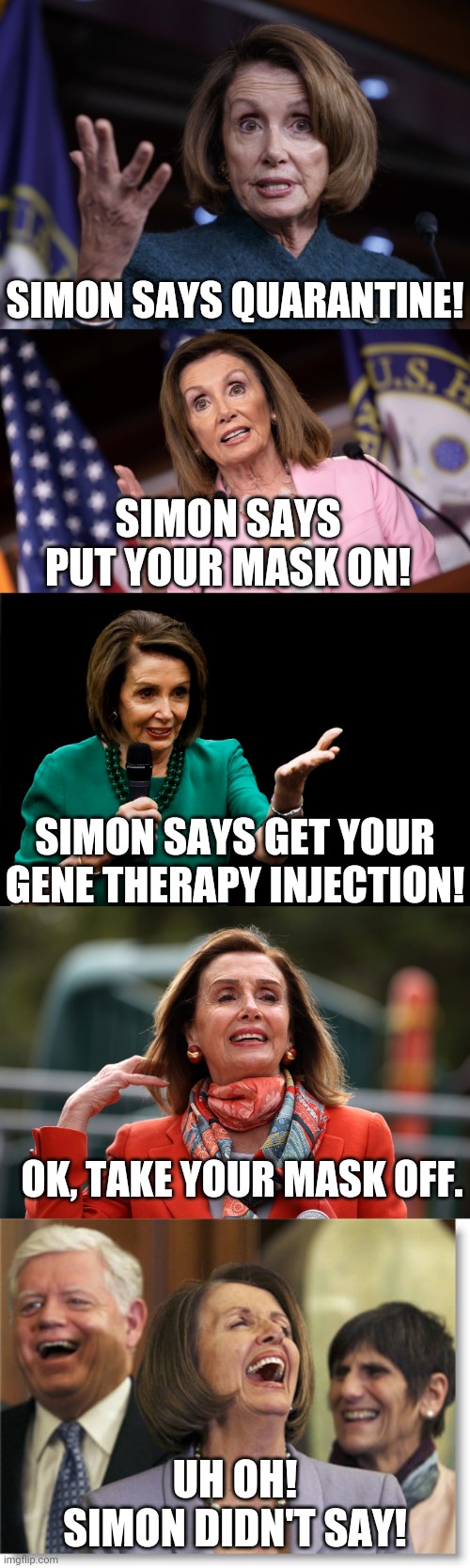 the only way to win is not to play | SIMON SAYS QUARANTINE! SIMON SAYS PUT YOUR MASK ON! SIMON SAYS GET YOUR GENE THERAPY INJECTION! OK, TAKE YOUR MASK OFF. UH OH!
SIMON DIDN'T SAY! | image tagged in good old nancy pelosi,coronavirus,vaccines | made w/ Imgflip meme maker