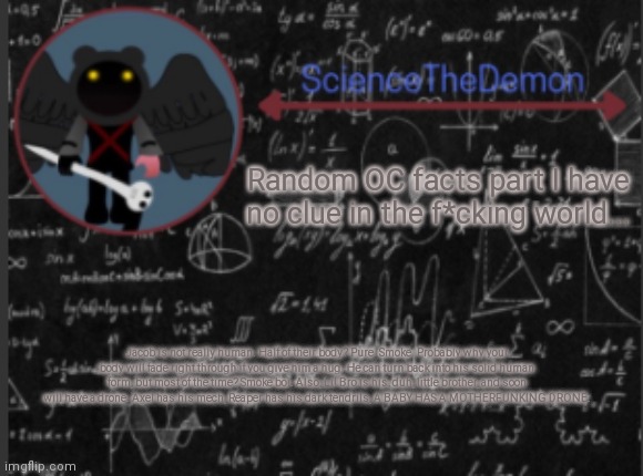 Science's template for scientists | Random OC facts part I have no clue in the f*cking world... Jacob is not really human. Half of their body? Pure. Smoke. Probably why your body will fade right through if you give him a hug. He can turn back into his solid human form, but most of the time? Smoke boi. Also, Lil Bro is his, duh, little brother, and soon will have a drone. Axel has his mech, Reaper has his dark tendrils, A BABY HAS A MOTHERFUNKING DRONE. | image tagged in science's template for scientists | made w/ Imgflip meme maker
