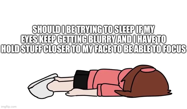 Ichika flop | SHOULD I BE TRYING TO SLEEP IF MY EYES KEEP GETTING BLURRY AND I HAVE TO HOLD STUFF CLOSER TO MY FACE TO BE ABLE TO FOCUS | image tagged in ichika flop | made w/ Imgflip meme maker