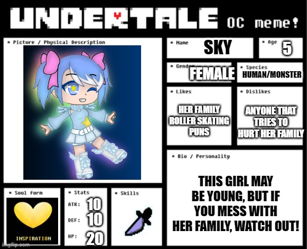 Sky (Inktale OC) | SKY; 5; HUMAN/MONSTER; FEMALE; HER FAMILY
ROLLER SKATING
PUNS; ANYONE THAT TRIES TO HURT HER FAMILY; THIS GIRL MAY BE YOUNG, BUT IF YOU MESS WITH HER FAMILY, WATCH OUT! 10; 10; 20 | made w/ Imgflip meme maker