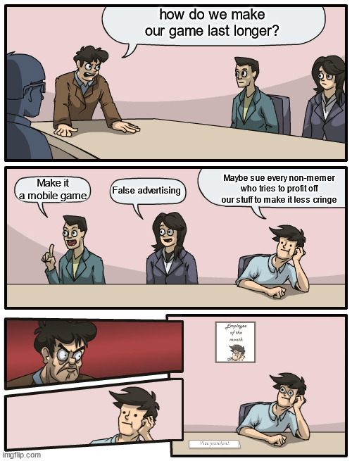 e | how do we make our game last longer? Maybe sue every non-memer who tries to profit off our stuff to make it less cringe; Make it a mobile game; False advertising | image tagged in boardroom meeting unexpected ending | made w/ Imgflip meme maker