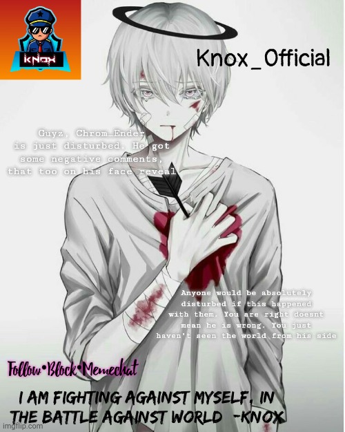 Knox_Official Announcement Template v7 | Guyz, Chrom_Ender is just disturbed. He got some negative comments, that too on his face reveal; Anyone would be absolutely disturbed if this happened with them. You are right doesnt mean he is wrong. You just haven't seen the world from his side | image tagged in knox_official announcement template v7 | made w/ Imgflip meme maker