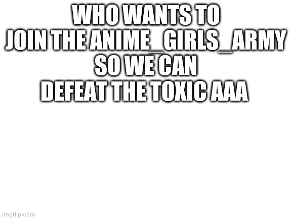Join the anime girls army to kill evil aaa | WHO WANTS TO JOIN THE ANIME_GIRLS_ARMY SO WE CAN DEFEAT THE TOXIC AAA | image tagged in blank white template | made w/ Imgflip meme maker