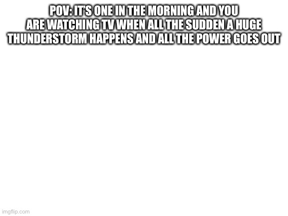 No op ocs | POV: IT’S ONE IN THE MORNING AND YOU ARE WATCHING TV WHEN ALL THE SUDDEN A HUGE THUNDERSTORM HAPPENS AND ALL THE POWER GOES OUT | image tagged in blank white template | made w/ Imgflip meme maker