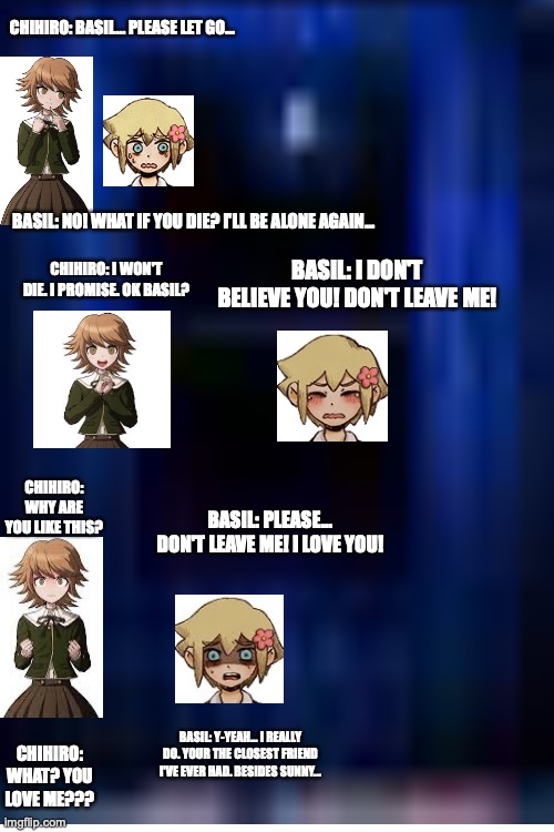 Danganropa x Omori meme 2. Basil x Chihiro | CHIHIRO: BASIL... PLEASE LET GO... BASIL: NO! WHAT IF YOU DIE? I'LL BE ALONE AGAIN... BASIL: I DON'T BELIEVE YOU! DON'T LEAVE ME! CHIHIRO: I WON'T DIE. I PROMISE. OK BASIL? CHIHIRO: WHY ARE YOU LIKE THIS? BASIL: PLEASE... DON'T LEAVE ME! I LOVE YOU! BASIL: Y-YEAH... I REALLY DO. YOUR THE CLOSEST FRIEND I'VE EVER HAD. BESIDES SUNNY... CHIHIRO: WHAT? YOU LOVE ME??? | image tagged in memes,blank transparent square,crush | made w/ Imgflip meme maker