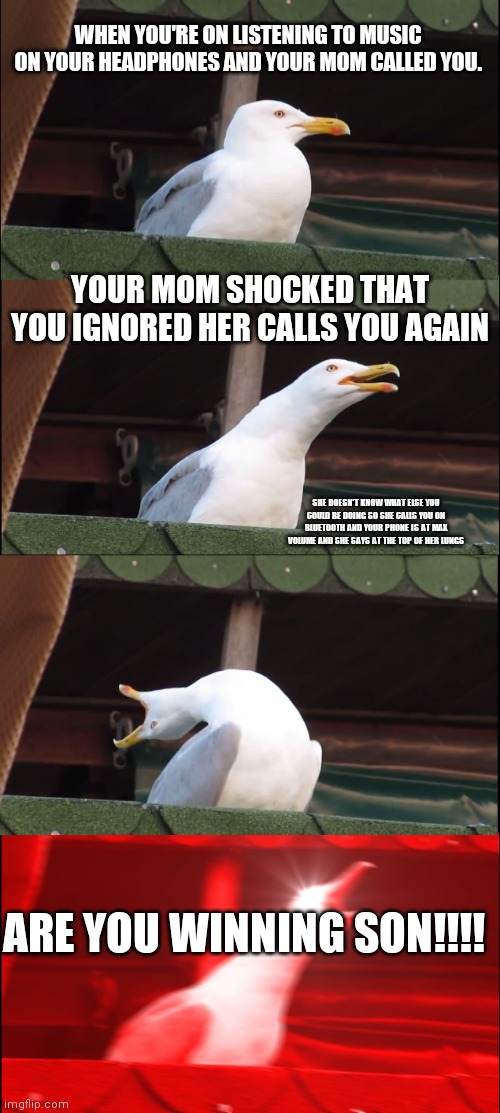 Inhaling Seagull Meme | WHEN YOU'RE ON LISTENING TO MUSIC ON YOUR HEADPHONES AND YOUR MOM CALLED YOU. YOUR MOM SHOCKED THAT YOU IGNORED HER CALLS YOU AGAIN; SHE DOESN'T KNOW WHAT ELSE YOU COULD BE DOING SO SHE CALLS YOU ON BLUETOOTH AND YOUR PHONE IS AT MAX VOLUME AND SHE SAYS AT THE TOP OF HER LUNGS; ARE YOU WINNING SON!!!! | image tagged in memes,inhaling seagull | made w/ Imgflip meme maker