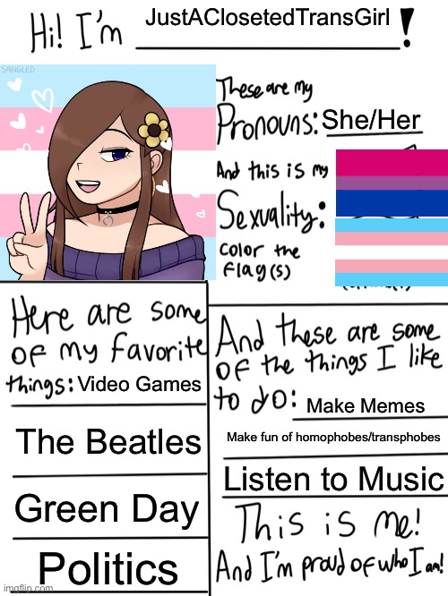 Hopefully my last profile account picture | JustAClosetedTransGirl; She/Her; Video Games; Make Memes; The Beatles; Make fun of homophobes/transphobes; Listen to Music; Green Day; Politics | image tagged in lgbtq stream account profile,justaclosetedtransgirl | made w/ Imgflip meme maker