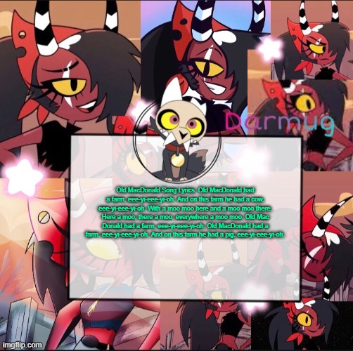 Darmug's announcement template | Old MacDonald Song Lyrics. Old MacDonald had a farm, eee-yi-eee-yi-oh. And on this farm he had a cow, eee-yi-eee-yi-oh. With a moo moo here and a moo moo there. Here a moo, there a moo, everywhere a moo moo. Old Mac Donald had a farm, eee-yi-eee-yi-oh. Old MacDonald had a farm, eee-yi-eee-yi-oh. And on this farm he had a pig, eee-yi-eee-yi-oh. | image tagged in darmug's announcement template | made w/ Imgflip meme maker