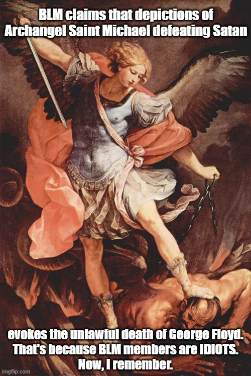 BLM claims that images depicting Archangel Saint Michael standing on Satan's head is akin to George Floyd's death. IDIOTS. | BLM claims that depictions of Archangel Saint Michael defeating Satan; evokes the unlawful death of George Floyd.

That's because BLM members are IDIOTS.
Now, I remember. | image tagged in memes,political memes,blm,blm members are idiots,archangel saint michael,marxism | made w/ Imgflip meme maker