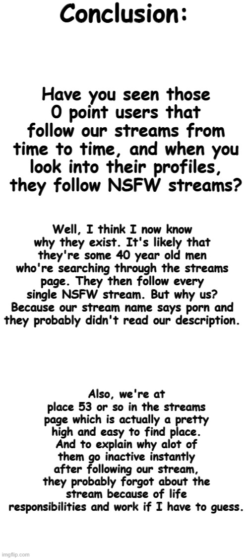 I can kinda confirm paragraph 3 because alot of adult users left Imgflip because of that. | Conclusion:; Have you seen those 0 point users that follow our streams from time to time, and when you look into their profiles, they follow NSFW streams? Well, I think I now know why they exist. It's likely that they're some 40 year old men who're searching through the streams page. They then follow every single NSFW stream. But why us? Because our stream name says porn and they probably didn't read our description. Also, we're at place 53 or so in the streams page which is actually a pretty high and easy to find place. And to explain why alot of them go inactive instantly after following our stream, they probably forgot about the stream because of life responsibilities and work if I have to guess. | image tagged in blank white template | made w/ Imgflip meme maker