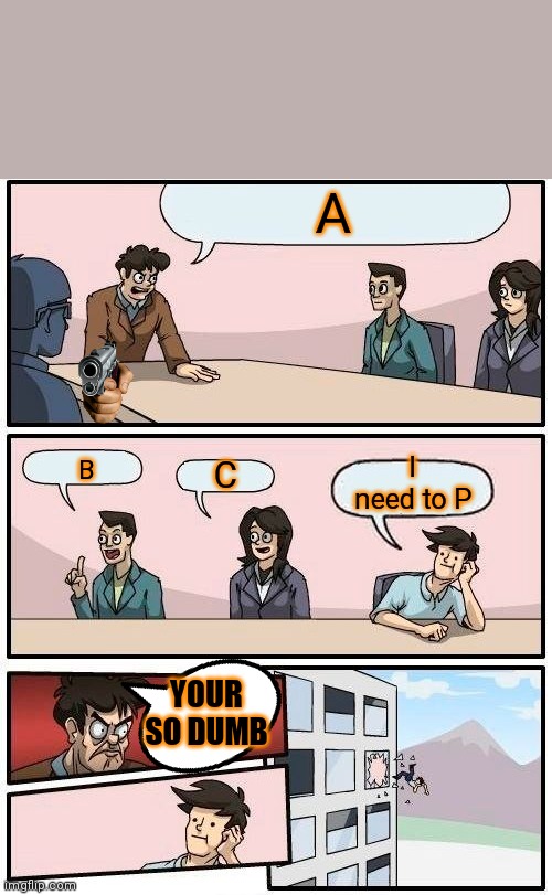 Boardroom Meeting Suggestion Meme | A; I need to P; C; B; YOUR SO DUMB | image tagged in memes,boardroom meeting suggestion | made w/ Imgflip meme maker