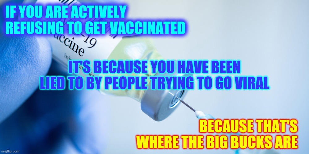 Greed Kills And The Greedy Don't Care If They Kill You | IF YOU ARE ACTIVELY REFUSING TO GET VACCINATED; IT'S BECAUSE YOU HAVE BEEN LIED TO BY PEOPLE TRYING TO GO VIRAL; BECAUSE THAT'S WHERE THE BIG BUCKS ARE | image tagged in covid vaccine,memes,media lies,tucker carlson,sean hannity,fox news | made w/ Imgflip meme maker