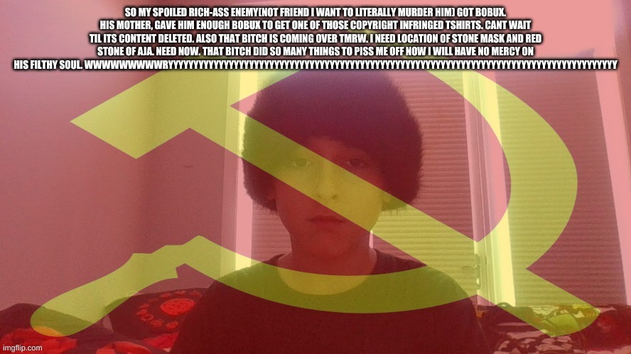 if you cant read it check the desc wwwwryyyyyyyyyyyyyyyy | SO MY SPOILED RICH-ASS ENEMY(NOT FRIEND I WANT TO LITERALLY MURDER HIM) GOT BOBUX. HIS MOTHER, GAVE HIM ENOUGH BOBUX TO GET ONE OF THOSE COPYRIGHT INFRINGED TSHIRTS. CANT WAIT TIL ITS CONTENT DELETED. ALSO THAT BITCH IS COMING OVER TMRW. I NEED LOCATION OF STONE MASK AND RED STONE OF AJA. NEED NOW. THAT BITCH DID SO MANY THINGS TO PISS ME OFF NOW I WILL HAVE NO MERCY ON HIS FILTHY SOUL. WWWWWWWWWRYYYYYYYYYYYYYYYYYYYYYYYYYYYYYYYYYYYYYYYYYYYYYYYYYYYYYYYYYYYYYYYYYYYYYYYYYYYYYYYYYYYYYYYYY | image tagged in communist dicewarrior | made w/ Imgflip meme maker