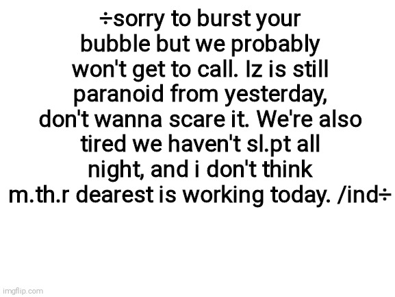 Blank White Template | ÷sorry to burst your bubble but we probably won't get to call. Iz is still paranoid from yesterday, don't wanna scare it. We're also tired we haven't sl.pt all night, and i don't think m.th.r dearest is working today. /ind÷ | image tagged in blank white template | made w/ Imgflip meme maker