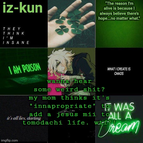 i'm sick of being told that everything is innapropriate | wanna hear some weird shit?
my mom thinks it's "innapropriate" to add a jesus mii to tomodachi life. wtf?! | image tagged in iz-kun's nagito temp thank u sayori_senpai v | made w/ Imgflip meme maker