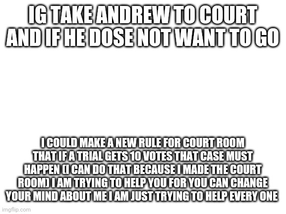 Do it | IG TAKE ANDREW TO COURT AND IF HE DOSE NOT WANT TO GO; I COULD MAKE A NEW RULE FOR COURT ROOM THAT IF A TRIAL GETS 10 VOTES THAT CASE MUST HAPPEN (I CAN DO THAT BECAUSE I MADE THE COURT ROOM) I AM TRYING TO HELP YOU FOR YOU CAN CHANGE YOUR MIND ABOUT ME I AM JUST TRYING TO HELP EVERY ONE | image tagged in blank white template,just trying to help | made w/ Imgflip meme maker