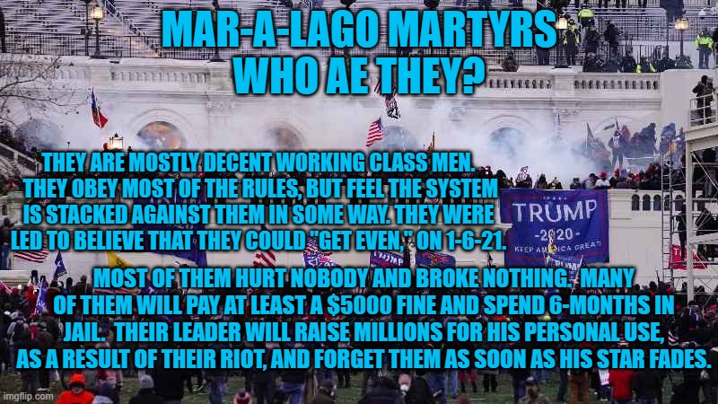 The Tangerine Tyrants latest "sucker," to be precise. | MAR-A-LAGO MARTYRS
WHO AE THEY? THEY ARE MOSTLY DECENT WORKING CLASS MEN.  THEY OBEY MOST OF THE RULES, BUT FEEL THE SYSTEM IS STACKED AGAINST THEM IN SOME WAY. THEY WERE LED TO BELIEVE THAT THEY COULD "GET EVEN," ON 1-6-21. MOST OF THEM HURT NOBODY AND BROKE NOTHING.  MANY OF THEM WILL PAY AT LEAST A $5000 FINE AND SPEND 6-MONTHS IN JAIL.  THEIR LEADER WILL RAISE MILLIONS FOR HIS PERSONAL USE, AS A RESULT OF THEIR RIOT, AND FORGET THEM AS SOON AS HIS STAR FADES. | image tagged in politics | made w/ Imgflip meme maker