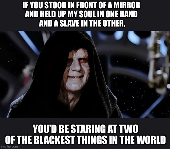 I’m sorry if this offended anyone it’s just a dark meme my brain popped up at 1 a.m. | IF YOU STOOD IN FRONT OF A MIRROR 
AND HELD UP MY SOUL IN ONE HAND 
AND A SLAVE IN THE OTHER, YOU’D BE STARING AT TWO
OF THE BLACKEST THINGS IN THE WORLD | image tagged in star wars emperor | made w/ Imgflip meme maker