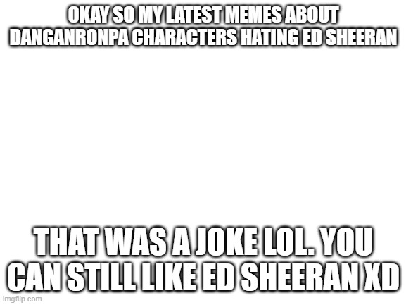 lol that was a joke yall. | OKAY SO MY LATEST MEMES ABOUT DANGANRONPA CHARACTERS HATING ED SHEERAN; THAT WAS A JOKE LOL. YOU CAN STILL LIKE ED SHEERAN XD | image tagged in blank white template,joke,danganronpa,ed sheeran | made w/ Imgflip meme maker