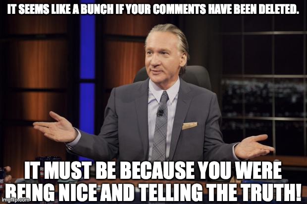 Bill Maher tells the truth | IT SEEMS LIKE A BUNCH IF YOUR COMMENTS HAVE BEEN DELETED. IT MUST BE BECAUSE YOU WERE BEING NICE AND TELLING THE TRUTH! | image tagged in bill maher tells the truth | made w/ Imgflip meme maker