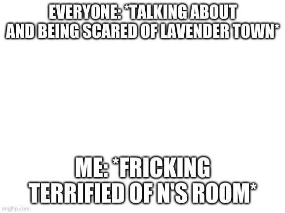 HOW IS NO ONE TALKING ABOUT IT!? IT'S FREAKING SCARIER THAN LAVENDER TOWN! | EVERYONE: *TALKING ABOUT AND BEING SCARED OF LAVENDER TOWN*; ME: *FRICKING TERRIFIED OF N'S ROOM* | image tagged in blank white template,scary,pokemon,music | made w/ Imgflip meme maker