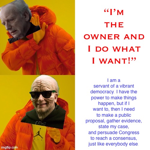 If you love democracy, then be like Cool Emperor Palpatine. :) | “I’m the owner and I do what I want!”; I am a servant of a vibrant democracy. I have the power to make things happen, but if I want to, then I need to make a public proposal, gather evidence, state my case, and persuade Congress to reach a consensus, just like everybody else. | image tagged in emperor palpatine hotline bling,i love democracy,democracy,emperor palpatine,palpatine,imgflip mods | made w/ Imgflip meme maker