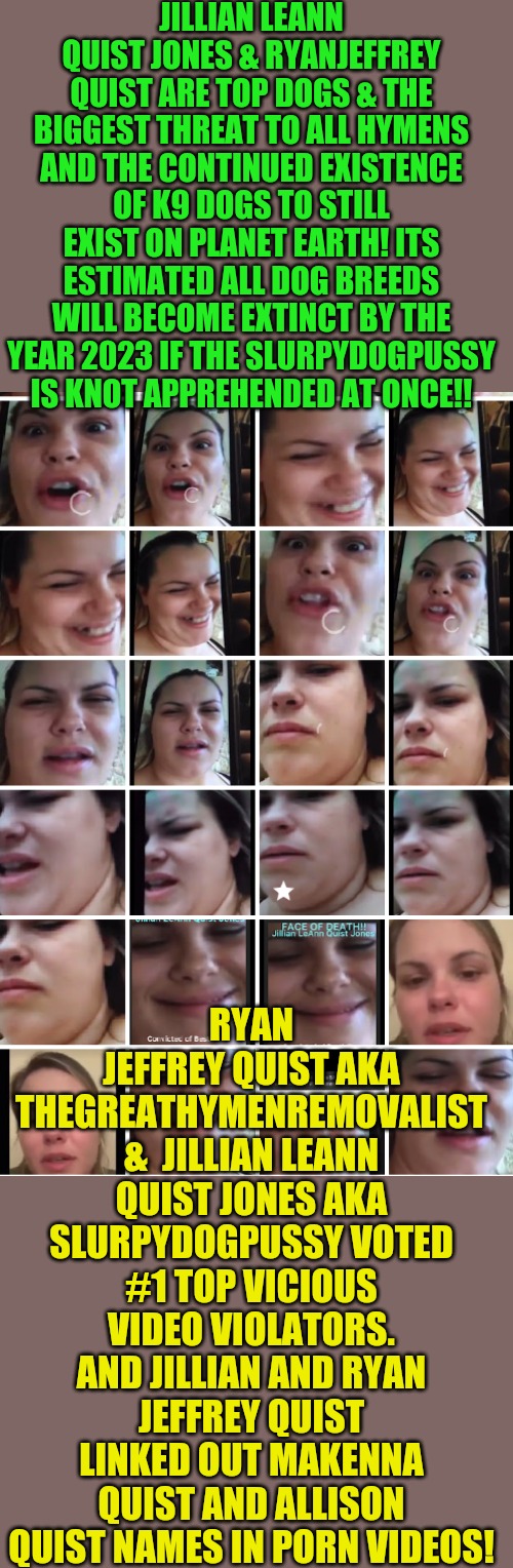 JILLIAN LEANN QUIST JONES & RYANJEFFREY QUIST ARE TOP DOGS & THE BIGGEST THREAT TO ALL HYMENS AND THE CONTINUED EXISTENCE OF K9 DOGS TO STILL EXIST ON PLANET EARTH! ITS ESTIMATED ALL DOG BREEDS WILL BECOME EXTINCT BY THE YEAR 2023 IF THE SLURPYDOGPUSSY IS KNOT APPREHENDED AT ONCE!! RYAN JEFFREY QUIST AKA THEGREATHYMENREMOVALIST &  JILLIAN LEANN QUIST JONES AKA SLURPYDOGPUSSY VOTED #1 TOP VICIOUS VIDEO VIOLATORS. AND JILLIAN AND RYAN JEFFREY QUIST LINKED OUT MAKENNA QUIST AND ALLISON QUIST NAMES IN PORN VIDEOS! | image tagged in faces of bestiality- jillian leann quist jones | made w/ Imgflip meme maker