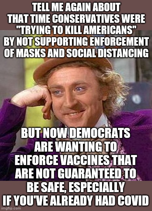 And the Democrats are just fine. | TELL ME AGAIN ABOUT THAT TIME CONSERVATIVES WERE "TRYING TO KILL AMERICANS" BY NOT SUPPORTING ENFORCEMENT OF MASKS AND SOCIAL DISTANCING; BUT NOW DEMOCRATS ARE WANTING TO ENFORCE VACCINES THAT ARE NOT GUARANTEED TO BE SAFE, ESPECIALLY IF YOU'VE ALREADY HAD COVID | image tagged in memes,creepy condescending wonka,inconsistency,democrats,politics,coronavirus | made w/ Imgflip meme maker