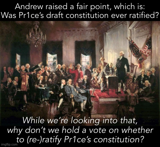 One good thing to know at this point would be how much support Pr1ce’s constitution carries. Vote? | Andrew raised a fair point, which is: Was Pr1ce’s draft constitution ever ratified? While we’re looking into that, why don’t we hold a vote on whether to (re-)ratify Pr1ce’s constitution? | image tagged in constitutional awareness,constitutional convention,the constitution,constitution | made w/ Imgflip meme maker