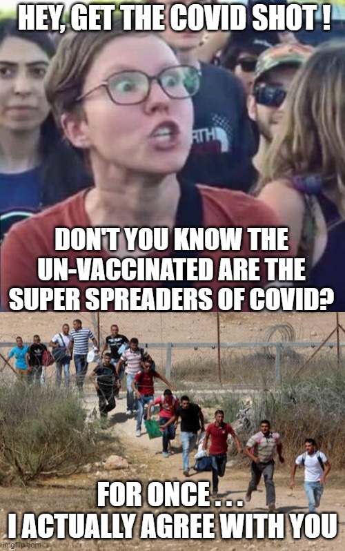 Here Comes the Spread | HEY, GET THE COVID SHOT ! DON'T YOU KNOW THE UN-VACCINATED ARE THE SUPER SPREADERS OF COVID? FOR ONCE . . . 
I ACTUALLY AGREE WITH YOU | image tagged in angry liberal,democrats,vaccine,biden,harris,liberals | made w/ Imgflip meme maker