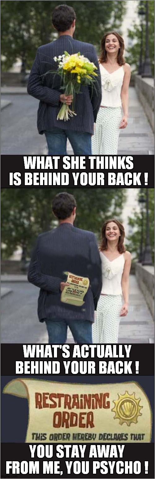 Methinks She Has Misread The Situation ! | WHAT SHE THINKS IS BEHIND YOUR BACK ! WHAT'S ACTUALLY BEHIND YOUR BACK ! YOU STAY AWAY FROM ME, YOU PSYCHO ! | image tagged in couples,flowers,restraining order | made w/ Imgflip meme maker
