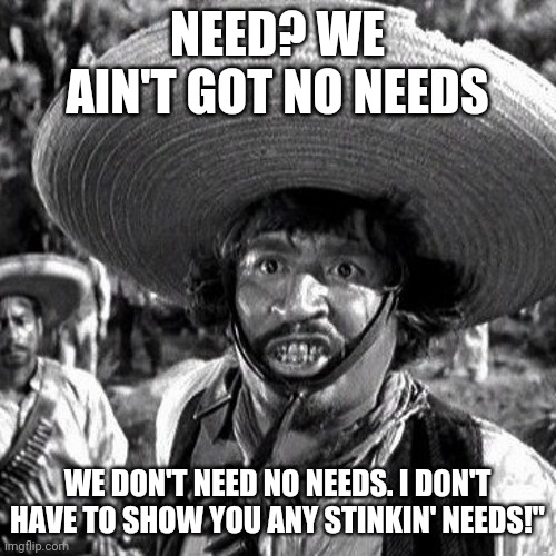 Why does anybody need an ar-15? | NEED? WE AIN'T GOT NO NEEDS; WE DON'T NEED NO NEEDS. I DON'T HAVE TO SHOW YOU ANY STINKIN' NEEDS!" | made w/ Imgflip meme maker