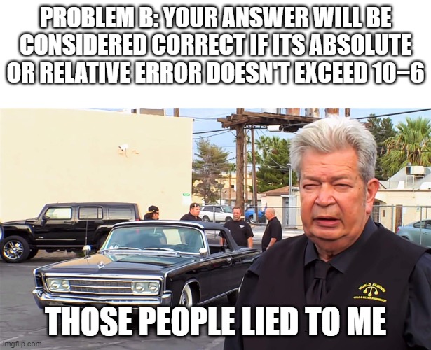 Those bastards lied to me | PROBLEM B: YOUR ANSWER WILL BE CONSIDERED CORRECT IF ITS ABSOLUTE OR RELATIVE ERROR DOESN'T EXCEED 10−6; THOSE PEOPLE LIED TO ME | image tagged in those bastards lied to me | made w/ Imgflip meme maker