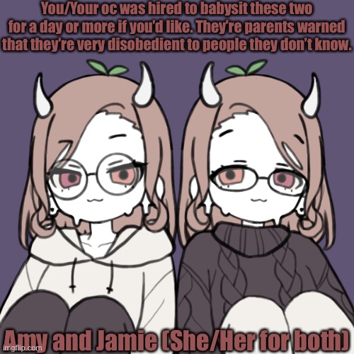 If you want more info on them, ask. |  You/Your oc was hired to babysit these two for a day or more if you’d like. They’re parents warned that they’re very disobedient to people they don’t know. Amy and Jamie (She/Her for both) | made w/ Imgflip meme maker