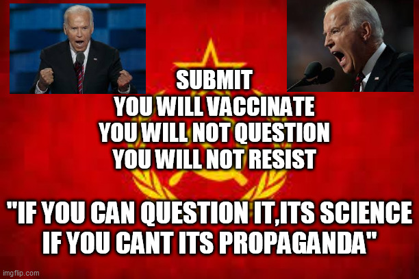 Democrat Utopia |  SUBMIT
YOU WILL VACCINATE
YOU WILL NOT QUESTION
YOU WILL NOT RESIST; "IF YOU CAN QUESTION IT,ITS SCIENCE
IF YOU CANT ITS PROPAGANDA" | image tagged in vaccines,biden,authoritarianism,science,submit to the state,chinese virus | made w/ Imgflip meme maker