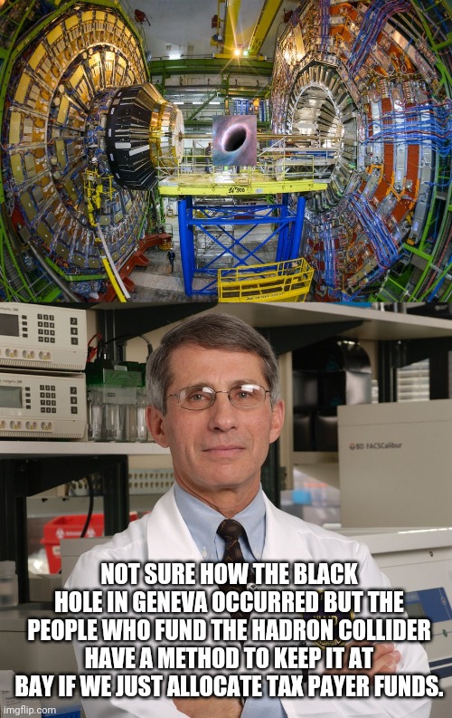 Meanwhile in another dimension... | NOT SURE HOW THE BLACK HOLE IN GENEVA OCCURRED BUT THE PEOPLE WHO FUND THE HADRON COLLIDER HAVE A METHOD TO KEEP IT AT BAY IF WE JUST ALLOCATE TAX PAYER FUNDS. | image tagged in political meme,dr fauci,liberal logic,scam,scumbag,murderer | made w/ Imgflip meme maker