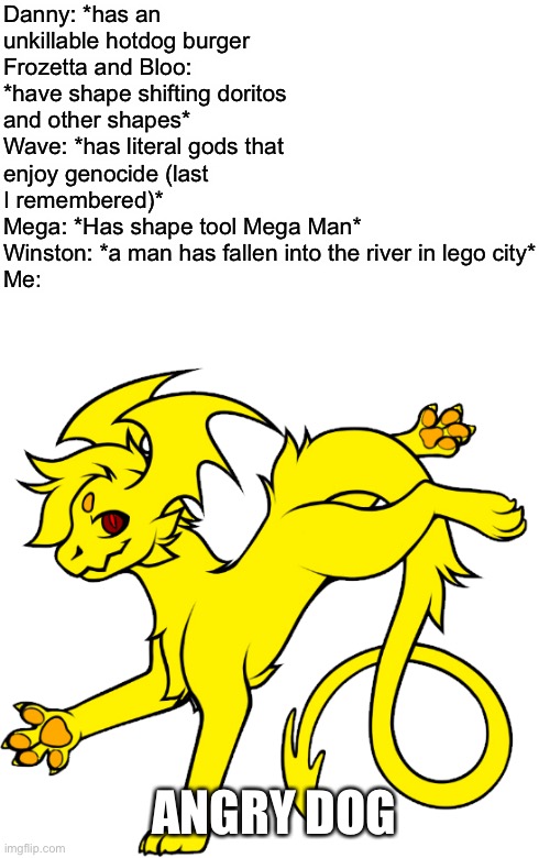 Not so angry anymore tho | Danny: *has an unkillable hotdog burger
Frozetta and Bloo: *have shape shifting doritos and other shapes*
Wave: *has literal gods that enjoy genocide (last I remembered)*
Mega: *Has shape tool Mega Man*
Winston: *a man has fallen into the river in lego city*
Me:; ANGRY DOG | made w/ Imgflip meme maker