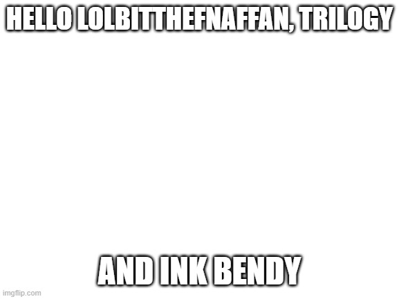 proof for meh friends :> | HELLO LOLBITTHEFNAFFAN, TRILOGY; AND INK BENDY | image tagged in blank white template | made w/ Imgflip meme maker