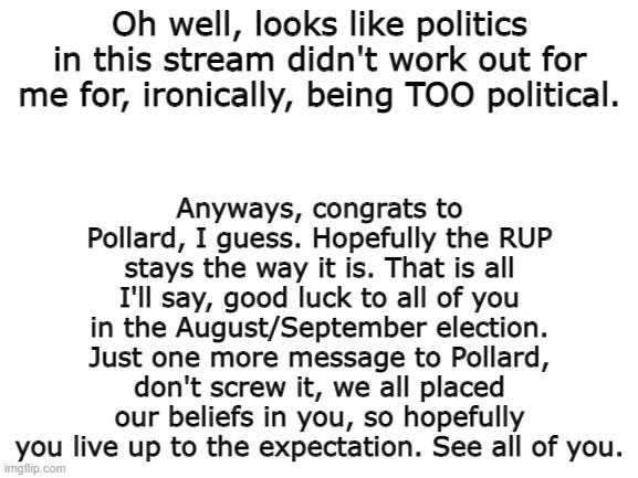 Congrats Pollard. | Anyways, congrats to Pollard, I guess. Hopefully the RUP stays the way it is. That is all I'll say, good luck to all of you in the August/September election. Just one more message to Pollard, don't screw it, we all placed our beliefs in you, so hopefully you live up to the expectation. See all of you. Oh well, looks like politics in this stream didn't work out for me for, ironically, being TOO political. | image tagged in blank white template | made w/ Imgflip meme maker