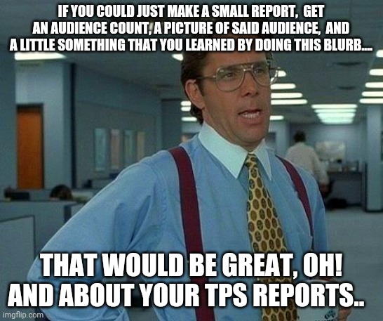 That Would Be Great Meme | IF YOU COULD JUST MAKE A SMALL REPORT,  GET AN AUDIENCE COUNT, A PICTURE OF SAID AUDIENCE,  AND A LITTLE SOMETHING THAT YOU LEARNED BY DOING THIS BLURB.... THAT WOULD BE GREAT, OH! AND ABOUT YOUR TPS REPORTS.. | image tagged in memes,that would be great | made w/ Imgflip meme maker