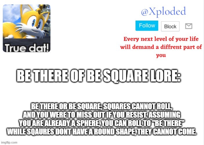 Xploded come to make an announcement | BE THERE OF BE SQUARE LORE:; BE THERE OR BE SQUARE; SQUARES CANNOT ROLL, AND YOU WERE TO MISS OUT IF YOU RESIST. ASSUMING YOU ARE ALREADY A SPHERE, YOU CAN ROLL TO "BE THERE" WHILE SQAURES DONT HAVE A ROUND SHAPE, THEY CANNOT COME. | image tagged in xploded come to make an announcement | made w/ Imgflip meme maker