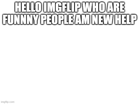 Blank White Template | HELLO IMGFLIP WHO ARE FUNNNY PEOPLE AM NEW HELP | image tagged in blank white template | made w/ Imgflip meme maker