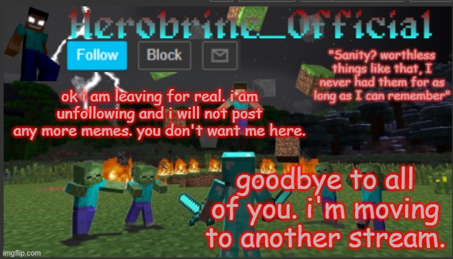 Herobrine_official | ok i am leaving for real. i am unfollowing and i will not post any more memes. you don't want me here. goodbye to all of you. i'm moving to another stream. | image tagged in herobrine_official | made w/ Imgflip meme maker