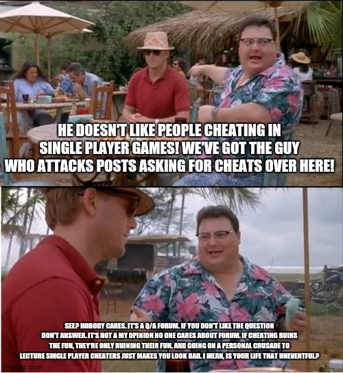 See Nobody Cares Meme | HE DOESN'T LIKE PEOPLE CHEATING IN SINGLE PLAYER GAMES! WE'VE GOT THE GUY WHO ATTACKS POSTS ASKING FOR CHEATS OVER HERE! SEE? NOBODY CARES. IT'S A Q/A FORUM. IF YOU DON'T LIKE THE QUESTION DON'T ANSWER. IT'S NOT A MY OPINION NO ONE CARES ABOUT FORUM. IF CHEATING RUINS THE FUN, THEY'RE ONLY RUINING THEIR FUN. AND GOING ON A PERSONAL CRUSADE TO LECTURE SINGLE PLAYER CHEATERS JUST MAKES YOU LOOK BAD. I MEAN, IS YOUR LIFE THAT UNEVENTFUL? | image tagged in memes,see nobody cares | made w/ Imgflip meme maker
