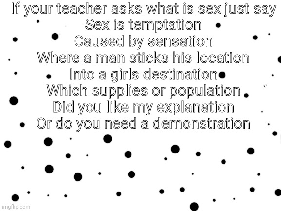 Whoa there timmy? | If your teacher asks what is sex just say
Sex is temptation
Caused by sensation
Where a man sticks his location
Into a girls destination
Which supplies or population
Did you like my explanation
Or do you need a demonstration | image tagged in blank white template,nsfw,sex,funny | made w/ Imgflip meme maker