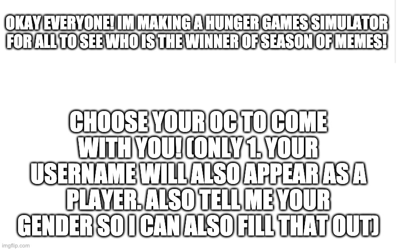 Have fun! | OKAY EVERYONE! IM MAKING A HUNGER GAMES SIMULATOR FOR ALL TO SEE WHO IS THE WINNER OF SEASON OF MEMES! CHOOSE YOUR OC TO COME WITH YOU! (ONLY 1. YOUR USERNAME WILL ALSO APPEAR AS A PLAYER. ALSO TELL ME YOUR GENDER SO I CAN ALSO FILL THAT OUT) | image tagged in blank meme template | made w/ Imgflip meme maker